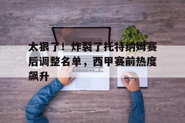 星空体育APP-太狠了！炸裂了托特纳姆赛后调整名单，西甲赛前热度飙升的简单介绍